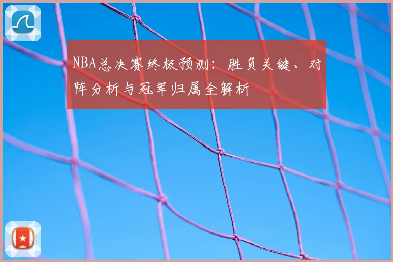 NBA总决赛终极预测：胜负关键、对阵分析与冠军归属全解析