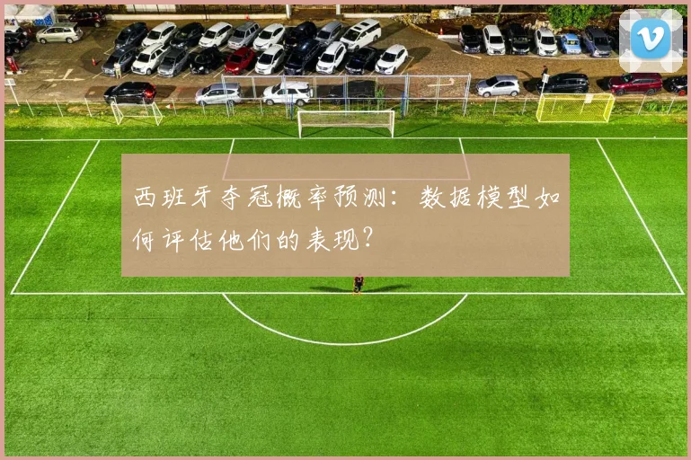 西班牙夺冠概率预测：数据模型如何评估他们的表现？