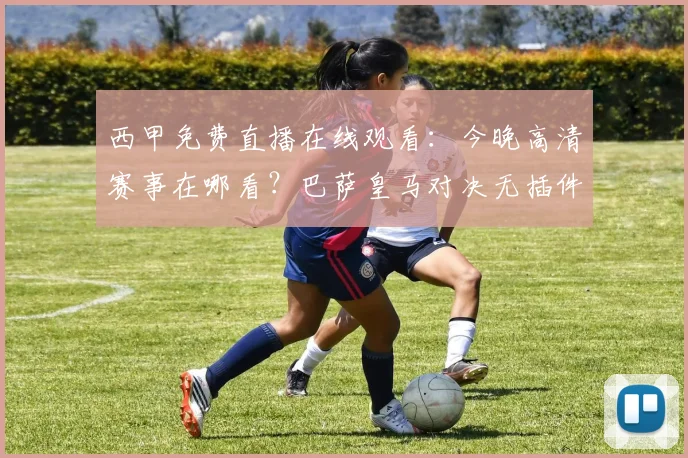 西甲免费直播在线观看：今晚高清赛事在哪看？巴萨皇马对决无插件观看指南