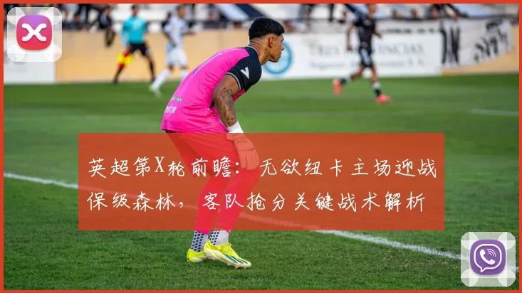 英超第X轮前瞻：无欲纽卡主场迎战保级森林，客队抢分关键战术解析