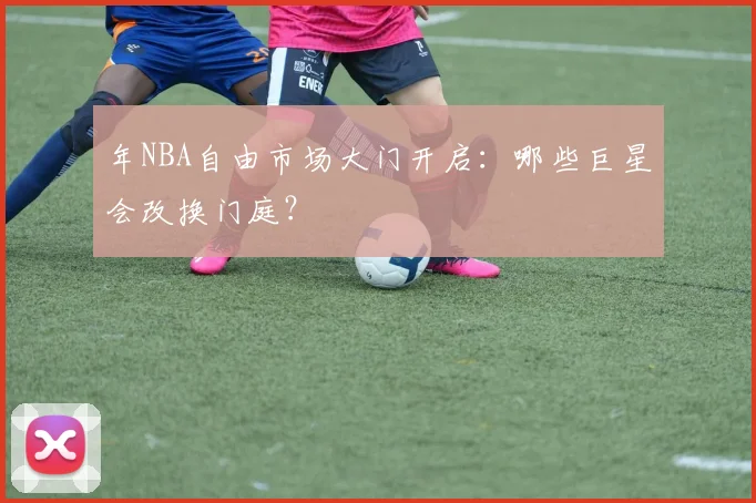 年NBA自由市场大门开启：哪些巨星会改换门庭？