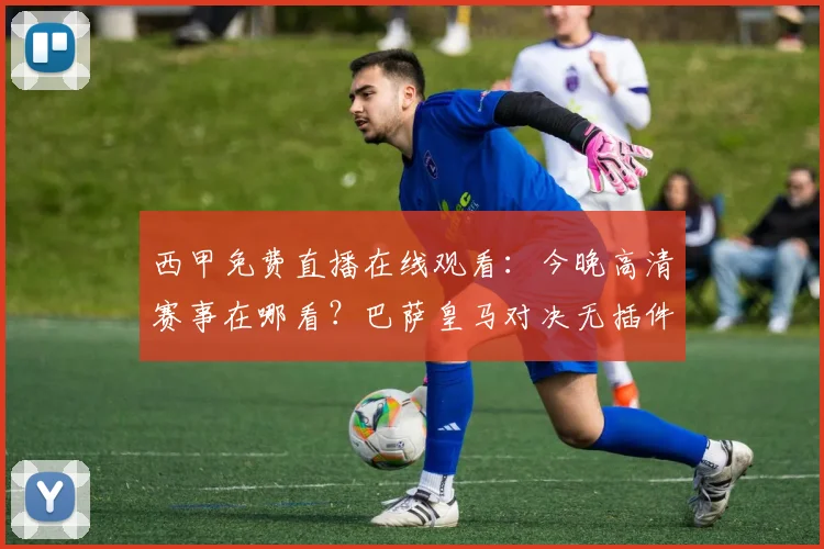 西甲免费直播在线观看:今晚高清赛事在哪看?巴萨皇马对决无插件观看指南