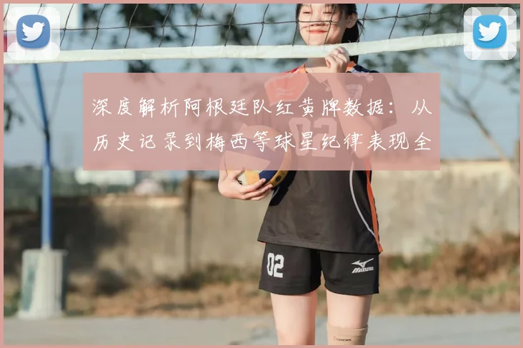 深度解析阿根廷队红黄牌数据:从历史记录到梅西等球星纪律表现全览