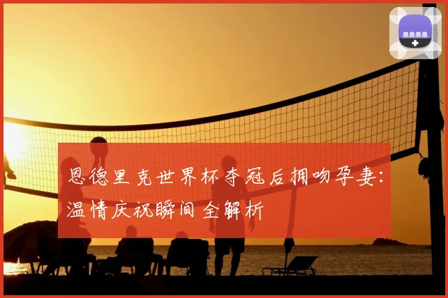 恩德里克世界杯夺冠后拥吻孕妻：温情庆祝瞬间全解析